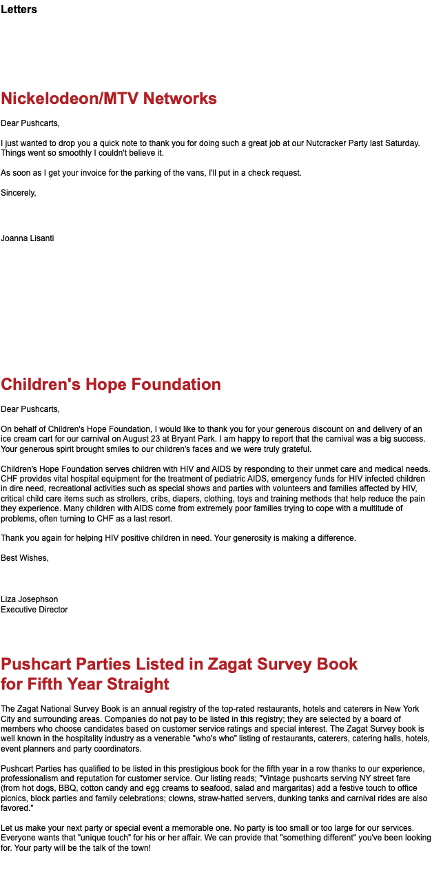Letters Nickelodeon/MTV Networks Dear Pushcarts, I just wanted to drop you a quick note to thank you for doing such a great job at our Nutcracker Party last Saturday. Things went so smoothly I couldn't believe it. As soon as I get your invoice for the parking of the vans, I'll put in a check request. Sincerely, Joanna Lisanti Children's Hope Foundation Dear Pushcarts, On behalf of Children's Hope Foundation, I would like to thank you for your generous discount on and delivery of an ice cream cart for our carnival on August 23 at Bryant Park. I am happy to report that the carnival was a big success. Your generous spirit brought smiles to our children's faces and we were truly grateful. Children's Hope Foundation serves children with HIV and AIDS by responding to their unmet care and medical needs. CHF provides vital hospital equipment for the treatment of pediatric AIDS, emergency funds for HIV infected children in dire need, recreational activities such as special shows and parties with volunteers and families affected by HIV, critical child care items such as strollers, cribs, diapers, clothing, toys and training methods that help reduce the pain they experience. Many children with AIDS come from extremely poor families trying to cope with a multitude of problems, often turning to CHF as a last resort. Thank you again for helping HIV positive children in need. Your generosity is making a difference. Best Wishes, Liza Josephson Executive Director Pushcart Parties Listed in Zagat Survey Book for Fifth Year Straight The Zagat National Survey Book is an annual registry of the top-rated restaurants, hotels and caterers in New York City and surrounding areas. Companies do not pay to be listed in this registry; they are selected by a board of members who choose candidates based on customer service ratings and special interest. The Zagat Survey book is well known in the hospitality industry as a venerable "who's who" listing of restaurants, caterers, catering halls, hotels, event planners and party coordinators. Pushcart Parties has qualified to be listed in this prestigious book for the fifth year in a row thanks to our experience, professionalism and reputation for customer service. Our listing reads; "Vintage pushcarts serving NY street fare (from hot dogs, BBQ, cotton candy and egg creams to seafood, salad and margaritas) add a festive touch to office picnics, block parties and family celebrations; clowns, straw-hatted servers, dunking tanks and carnival rides are also favored." Let us make your next party or special event a memorable one. No party is too small or too large for our services. Everyone wants that "unique touch" for his or her affair. We can provide that "something different" you've been looking for. Your party will be the talk of the town! 